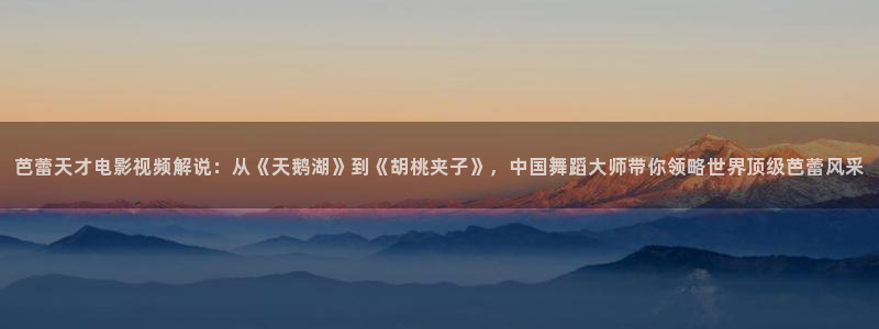 武汉新视觉教育：芭蕾天才电影视频解说：从《天鹅湖》到《胡桃夹子》，中国舞蹈大师带你领略世界顶级芭蕾风采