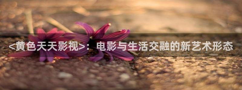 新视觉6080电影免费观看：<黄色天天影视>：电影与生活交融的新艺术形态